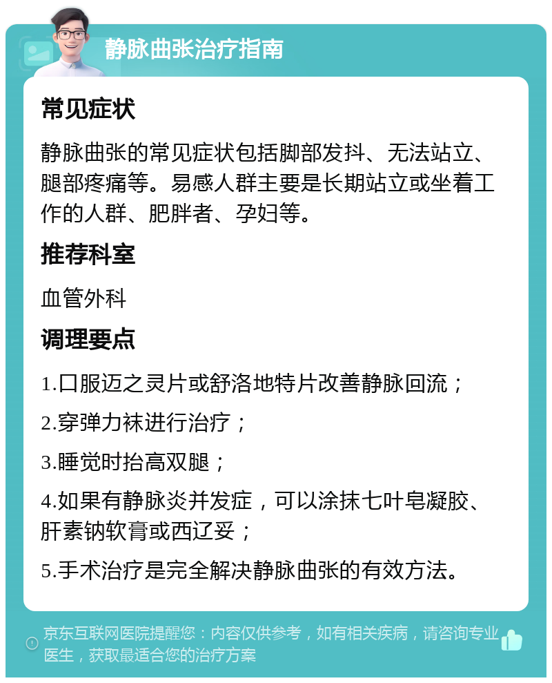 静脉曲张治疗指南 常见症状 静脉曲张的常见症状包括脚部发抖、无法站立、腿部疼痛等。易感人群主要是长期站立或坐着工作的人群、肥胖者、孕妇等。 推荐科室 血管外科 调理要点 1.口服迈之灵片或舒洛地特片改善静脉回流； 2.穿弹力袜进行治疗； 3.睡觉时抬高双腿； 4.如果有静脉炎并发症，可以涂抹七叶皂凝胶、肝素钠软膏或西辽妥； 5.手术治疗是完全解决静脉曲张的有效方法。