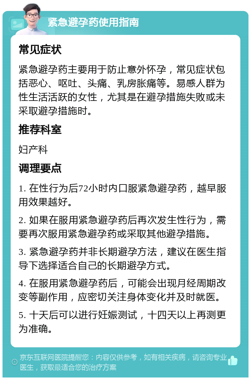 紧急避孕药使用指南 常见症状 紧急避孕药主要用于防止意外怀孕，常见症状包括恶心、呕吐、头痛、乳房胀痛等。易感人群为性生活活跃的女性，尤其是在避孕措施失败或未采取避孕措施时。 推荐科室 妇产科 调理要点 1. 在性行为后72小时内口服紧急避孕药，越早服用效果越好。 2. 如果在服用紧急避孕药后再次发生性行为，需要再次服用紧急避孕药或采取其他避孕措施。 3. 紧急避孕药并非长期避孕方法，建议在医生指导下选择适合自己的长期避孕方式。 4. 在服用紧急避孕药后，可能会出现月经周期改变等副作用，应密切关注身体变化并及时就医。 5. 十天后可以进行妊娠测试，十四天以上再测更为准确。