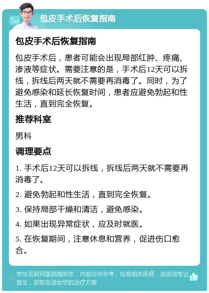 包皮手术后恢复指南 包皮手术后恢复指南 包皮手术后，患者可能会出现局部红肿、疼痛、渗液等症状。需要注意的是，手术后12天可以拆线，拆线后两天就不需要再消毒了。同时，为了避免感染和延长恢复时间，患者应避免勃起和性生活，直到完全恢复。 推荐科室 男科 调理要点 1. 手术后12天可以拆线，拆线后两天就不需要再消毒了。 2. 避免勃起和性生活，直到完全恢复。 3. 保持局部干燥和清洁，避免感染。 4. 如果出现异常症状，应及时就医。 5. 在恢复期间，注意休息和营养，促进伤口愈合。