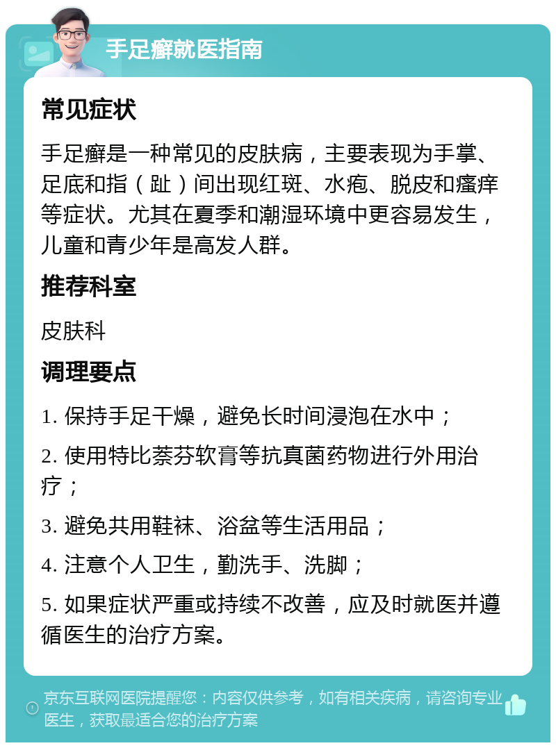 手足癣就医指南 常见症状 手足癣是一种常见的皮肤病，主要表现为手掌、足底和指（趾）间出现红斑、水疱、脱皮和瘙痒等症状。尤其在夏季和潮湿环境中更容易发生，儿童和青少年是高发人群。 推荐科室 皮肤科 调理要点 1. 保持手足干燥，避免长时间浸泡在水中； 2. 使用特比萘芬软膏等抗真菌药物进行外用治疗； 3. 避免共用鞋袜、浴盆等生活用品； 4. 注意个人卫生，勤洗手、洗脚； 5. 如果症状严重或持续不改善，应及时就医并遵循医生的治疗方案。