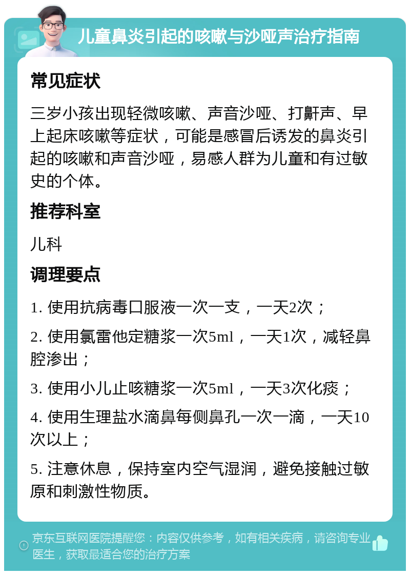 儿童鼻炎引起的咳嗽与沙哑声治疗指南 常见症状 三岁小孩出现轻微咳嗽、声音沙哑、打鼾声、早上起床咳嗽等症状，可能是感冒后诱发的鼻炎引起的咳嗽和声音沙哑，易感人群为儿童和有过敏史的个体。 推荐科室 儿科 调理要点 1. 使用抗病毒口服液一次一支，一天2次； 2. 使用氯雷他定糖浆一次5ml，一天1次，减轻鼻腔渗出； 3. 使用小儿止咳糖浆一次5ml，一天3次化痰； 4. 使用生理盐水滴鼻每侧鼻孔一次一滴，一天10次以上； 5. 注意休息，保持室内空气湿润，避免接触过敏原和刺激性物质。