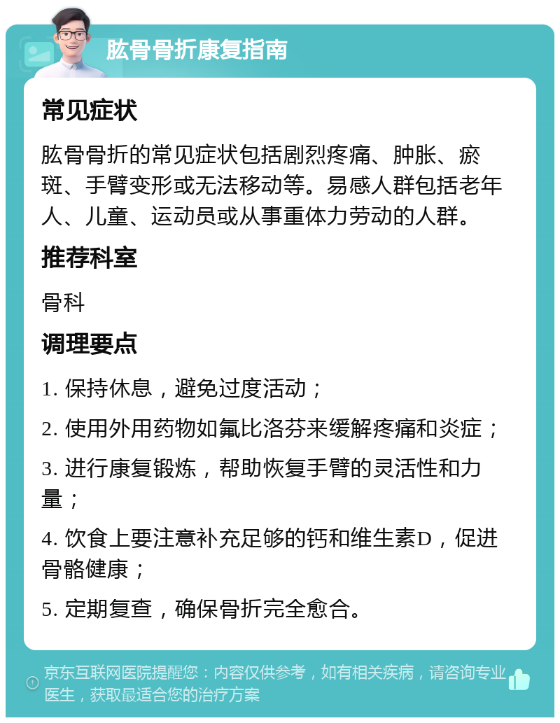 肱骨骨折康复指南 常见症状 肱骨骨折的常见症状包括剧烈疼痛、肿胀、瘀斑、手臂变形或无法移动等。易感人群包括老年人、儿童、运动员或从事重体力劳动的人群。 推荐科室 骨科 调理要点 1. 保持休息，避免过度活动； 2. 使用外用药物如氟比洛芬来缓解疼痛和炎症； 3. 进行康复锻炼，帮助恢复手臂的灵活性和力量； 4. 饮食上要注意补充足够的钙和维生素D，促进骨骼健康； 5. 定期复查，确保骨折完全愈合。