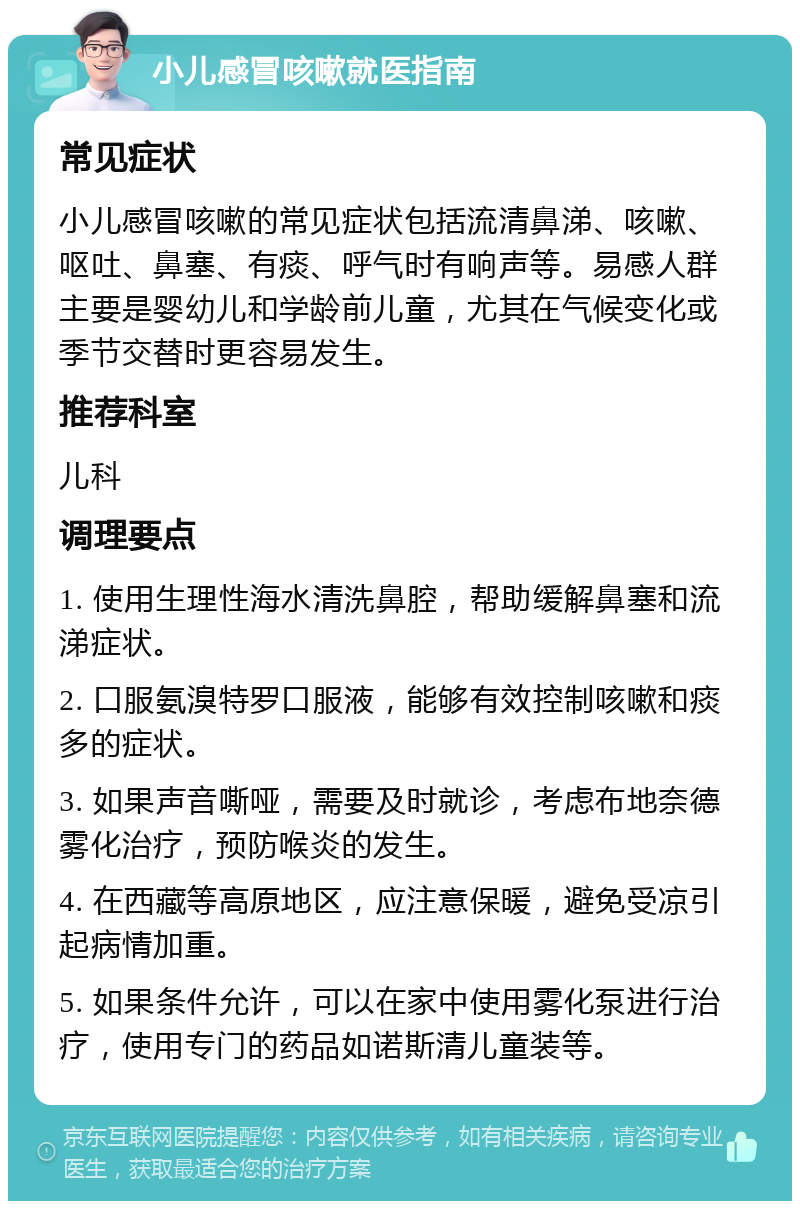 小儿感冒咳嗽就医指南 常见症状 小儿感冒咳嗽的常见症状包括流清鼻涕、咳嗽、呕吐、鼻塞、有痰、呼气时有响声等。易感人群主要是婴幼儿和学龄前儿童，尤其在气候变化或季节交替时更容易发生。 推荐科室 儿科 调理要点 1. 使用生理性海水清洗鼻腔，帮助缓解鼻塞和流涕症状。 2. 口服氨溴特罗口服液，能够有效控制咳嗽和痰多的症状。 3. 如果声音嘶哑，需要及时就诊，考虑布地奈德雾化治疗，预防喉炎的发生。 4. 在西藏等高原地区，应注意保暖，避免受凉引起病情加重。 5. 如果条件允许，可以在家中使用雾化泵进行治疗，使用专门的药品如诺斯清儿童装等。