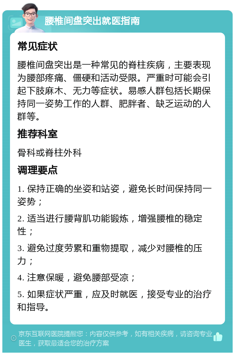 腰椎间盘突出就医指南 常见症状 腰椎间盘突出是一种常见的脊柱疾病，主要表现为腰部疼痛、僵硬和活动受限。严重时可能会引起下肢麻木、无力等症状。易感人群包括长期保持同一姿势工作的人群、肥胖者、缺乏运动的人群等。 推荐科室 骨科或脊柱外科 调理要点 1. 保持正确的坐姿和站姿，避免长时间保持同一姿势； 2. 适当进行腰背肌功能锻炼，增强腰椎的稳定性； 3. 避免过度劳累和重物提取，减少对腰椎的压力； 4. 注意保暖，避免腰部受凉； 5. 如果症状严重，应及时就医，接受专业的治疗和指导。