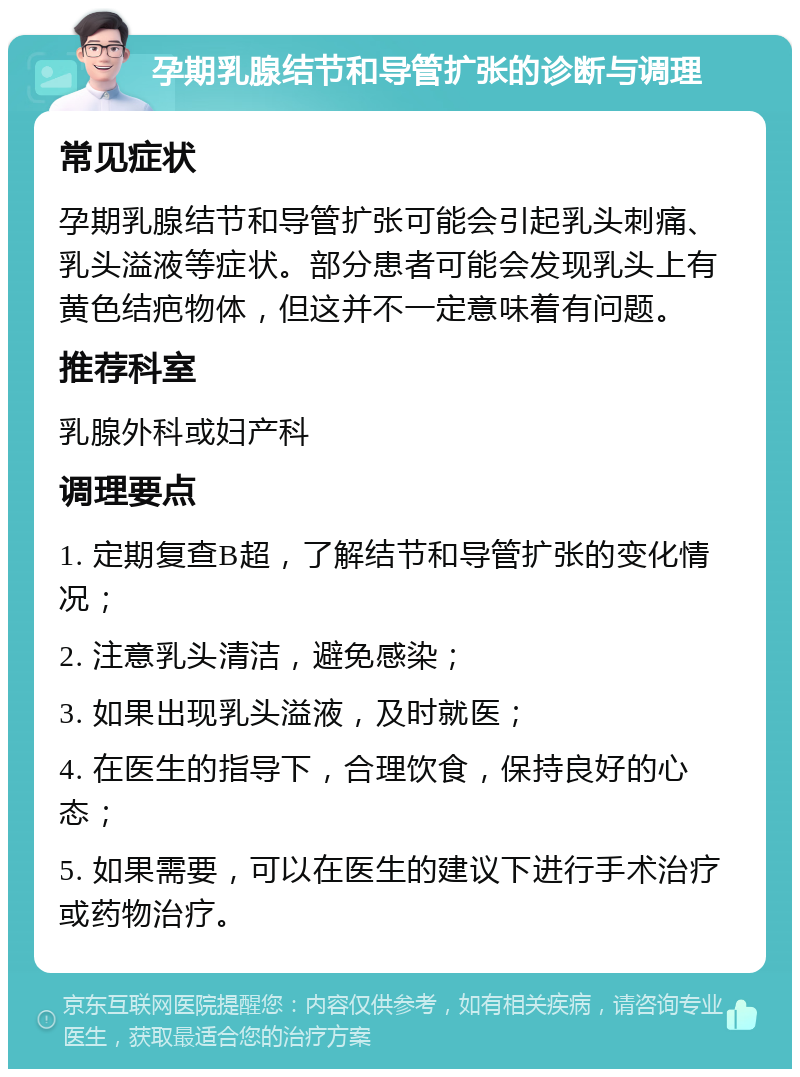 孕期乳腺结节和导管扩张的诊断与调理 常见症状 孕期乳腺结节和导管扩张可能会引起乳头刺痛、乳头溢液等症状。部分患者可能会发现乳头上有黄色结疤物体，但这并不一定意味着有问题。 推荐科室 乳腺外科或妇产科 调理要点 1. 定期复查B超，了解结节和导管扩张的变化情况； 2. 注意乳头清洁，避免感染； 3. 如果出现乳头溢液，及时就医； 4. 在医生的指导下，合理饮食，保持良好的心态； 5. 如果需要，可以在医生的建议下进行手术治疗或药物治疗。