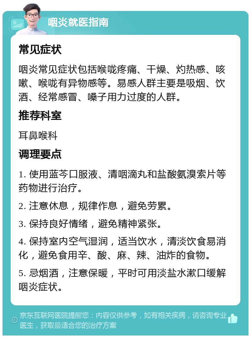 咽炎就医指南 常见症状 咽炎常见症状包括喉咙疼痛、干燥、灼热感、咳嗽、喉咙有异物感等。易感人群主要是吸烟、饮酒、经常感冒、嗓子用力过度的人群。 推荐科室 耳鼻喉科 调理要点 1. 使用蓝芩口服液、清咽滴丸和盐酸氨溴索片等药物进行治疗。 2. 注意休息，规律作息，避免劳累。 3. 保持良好情绪，避免精神紧张。 4. 保持室内空气湿润，适当饮水，清淡饮食易消化，避免食用辛、酸、麻、辣、油炸的食物。 5. 忌烟酒，注意保暖，平时可用淡盐水漱口缓解咽炎症状。