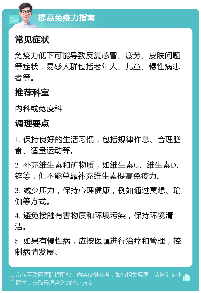 提高免疫力指南 常见症状 免疫力低下可能导致反复感冒、疲劳、皮肤问题等症状，易感人群包括老年人、儿童、慢性病患者等。 推荐科室 内科或免疫科 调理要点 1. 保持良好的生活习惯，包括规律作息、合理膳食、适量运动等。 2. 补充维生素和矿物质，如维生素C、维生素D、锌等，但不能单靠补充维生素提高免疫力。 3. 减少压力，保持心理健康，例如通过冥想、瑜伽等方式。 4. 避免接触有害物质和环境污染，保持环境清洁。 5. 如果有慢性病，应按医嘱进行治疗和管理，控制病情发展。