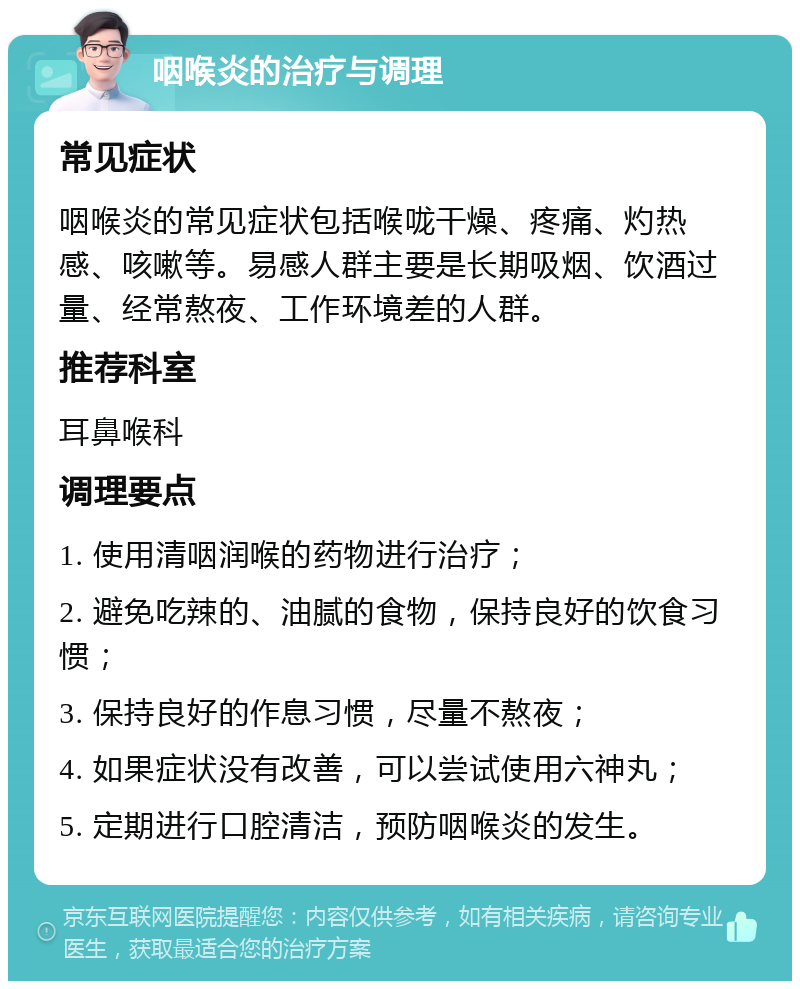 咽喉炎的治疗与调理 常见症状 咽喉炎的常见症状包括喉咙干燥、疼痛、灼热感、咳嗽等。易感人群主要是长期吸烟、饮酒过量、经常熬夜、工作环境差的人群。 推荐科室 耳鼻喉科 调理要点 1. 使用清咽润喉的药物进行治疗； 2. 避免吃辣的、油腻的食物，保持良好的饮食习惯； 3. 保持良好的作息习惯，尽量不熬夜； 4. 如果症状没有改善，可以尝试使用六神丸； 5. 定期进行口腔清洁，预防咽喉炎的发生。