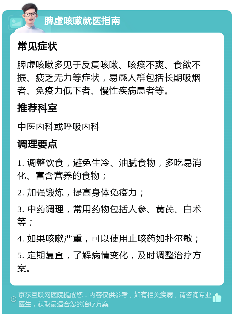 脾虚咳嗽就医指南 常见症状 脾虚咳嗽多见于反复咳嗽、咳痰不爽、食欲不振、疲乏无力等症状，易感人群包括长期吸烟者、免疫力低下者、慢性疾病患者等。 推荐科室 中医内科或呼吸内科 调理要点 1. 调整饮食，避免生冷、油腻食物，多吃易消化、富含营养的食物； 2. 加强锻炼，提高身体免疫力； 3. 中药调理，常用药物包括人参、黄芪、白术等； 4. 如果咳嗽严重，可以使用止咳药如扑尔敏； 5. 定期复查，了解病情变化，及时调整治疗方案。