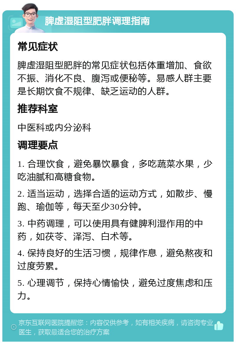 脾虚湿阻型肥胖调理指南 常见症状 脾虚湿阻型肥胖的常见症状包括体重增加、食欲不振、消化不良、腹泻或便秘等。易感人群主要是长期饮食不规律、缺乏运动的人群。 推荐科室 中医科或内分泌科 调理要点 1. 合理饮食，避免暴饮暴食，多吃蔬菜水果，少吃油腻和高糖食物。 2. 适当运动，选择合适的运动方式，如散步、慢跑、瑜伽等，每天至少30分钟。 3. 中药调理，可以使用具有健脾利湿作用的中药，如茯苓、泽泻、白术等。 4. 保持良好的生活习惯，规律作息，避免熬夜和过度劳累。 5. 心理调节，保持心情愉快，避免过度焦虑和压力。