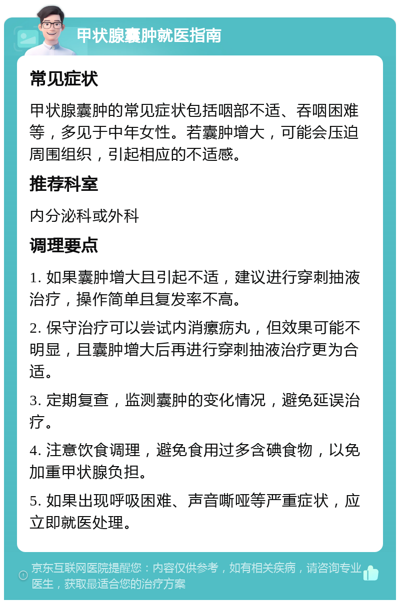 甲状腺囊肿就医指南 常见症状 甲状腺囊肿的常见症状包括咽部不适、吞咽困难等，多见于中年女性。若囊肿增大，可能会压迫周围组织，引起相应的不适感。 推荐科室 内分泌科或外科 调理要点 1. 如果囊肿增大且引起不适，建议进行穿刺抽液治疗，操作简单且复发率不高。 2. 保守治疗可以尝试内消瘰疬丸，但效果可能不明显，且囊肿增大后再进行穿刺抽液治疗更为合适。 3. 定期复查，监测囊肿的变化情况，避免延误治疗。 4. 注意饮食调理，避免食用过多含碘食物，以免加重甲状腺负担。 5. 如果出现呼吸困难、声音嘶哑等严重症状，应立即就医处理。