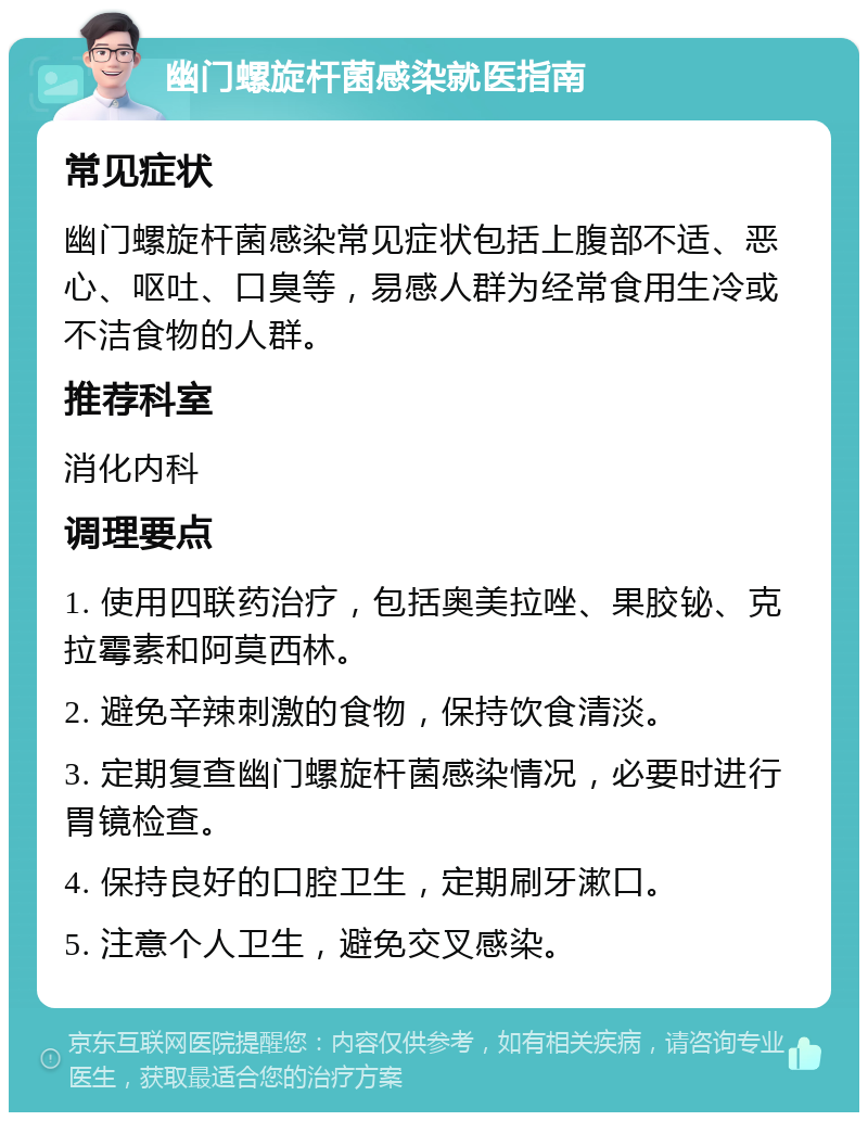 幽门螺旋杆菌感染就医指南 常见症状 幽门螺旋杆菌感染常见症状包括上腹部不适、恶心、呕吐、口臭等，易感人群为经常食用生冷或不洁食物的人群。 推荐科室 消化内科 调理要点 1. 使用四联药治疗，包括奥美拉唑、果胶铋、克拉霉素和阿莫西林。 2. 避免辛辣刺激的食物，保持饮食清淡。 3. 定期复查幽门螺旋杆菌感染情况，必要时进行胃镜检查。 4. 保持良好的口腔卫生，定期刷牙漱口。 5. 注意个人卫生，避免交叉感染。