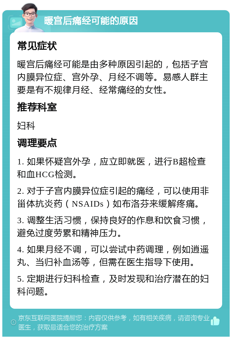 暖宫后痛经可能的原因 常见症状 暖宫后痛经可能是由多种原因引起的，包括子宫内膜异位症、宫外孕、月经不调等。易感人群主要是有不规律月经、经常痛经的女性。 推荐科室 妇科 调理要点 1. 如果怀疑宫外孕，应立即就医，进行B超检查和血HCG检测。 2. 对于子宫内膜异位症引起的痛经，可以使用非甾体抗炎药（NSAIDs）如布洛芬来缓解疼痛。 3. 调整生活习惯，保持良好的作息和饮食习惯，避免过度劳累和精神压力。 4. 如果月经不调，可以尝试中药调理，例如逍遥丸、当归补血汤等，但需在医生指导下使用。 5. 定期进行妇科检查，及时发现和治疗潜在的妇科问题。