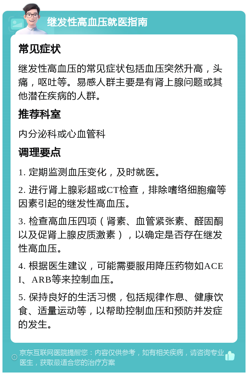 继发性高血压就医指南 常见症状 继发性高血压的常见症状包括血压突然升高，头痛，呕吐等。易感人群主要是有肾上腺问题或其他潜在疾病的人群。 推荐科室 内分泌科或心血管科 调理要点 1. 定期监测血压变化，及时就医。 2. 进行肾上腺彩超或CT检查，排除嗜络细胞瘤等因素引起的继发性高血压。 3. 检查高血压四项（肾素、血管紧张素、醛固酮以及促肾上腺皮质激素），以确定是否存在继发性高血压。 4. 根据医生建议，可能需要服用降压药物如ACEI、ARB等来控制血压。 5. 保持良好的生活习惯，包括规律作息、健康饮食、适量运动等，以帮助控制血压和预防并发症的发生。