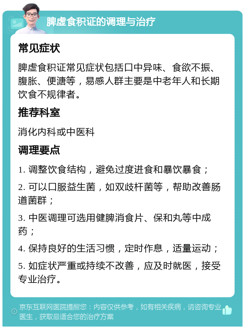 脾虚食积证的调理与治疗 常见症状 脾虚食积证常见症状包括口中异味、食欲不振、腹胀、便溏等，易感人群主要是中老年人和长期饮食不规律者。 推荐科室 消化内科或中医科 调理要点 1. 调整饮食结构，避免过度进食和暴饮暴食； 2. 可以口服益生菌，如双歧杆菌等，帮助改善肠道菌群； 3. 中医调理可选用健脾消食片、保和丸等中成药； 4. 保持良好的生活习惯，定时作息，适量运动； 5. 如症状严重或持续不改善，应及时就医，接受专业治疗。