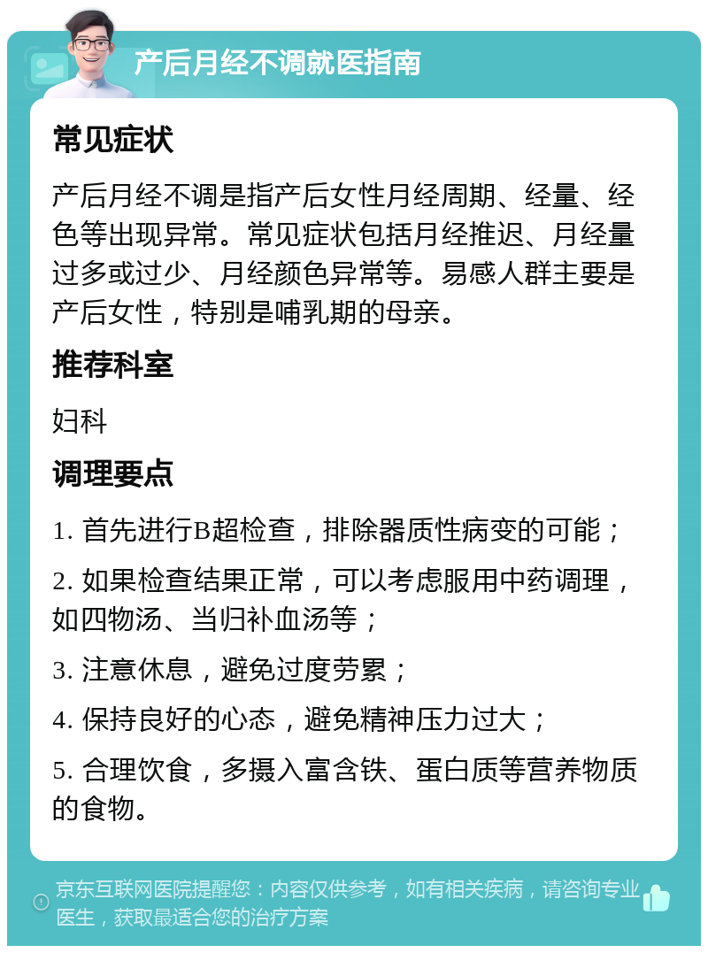 产后月经不调就医指南 常见症状 产后月经不调是指产后女性月经周期、经量、经色等出现异常。常见症状包括月经推迟、月经量过多或过少、月经颜色异常等。易感人群主要是产后女性，特别是哺乳期的母亲。 推荐科室 妇科 调理要点 1. 首先进行B超检查，排除器质性病变的可能； 2. 如果检查结果正常，可以考虑服用中药调理，如四物汤、当归补血汤等； 3. 注意休息，避免过度劳累； 4. 保持良好的心态，避免精神压力过大； 5. 合理饮食，多摄入富含铁、蛋白质等营养物质的食物。