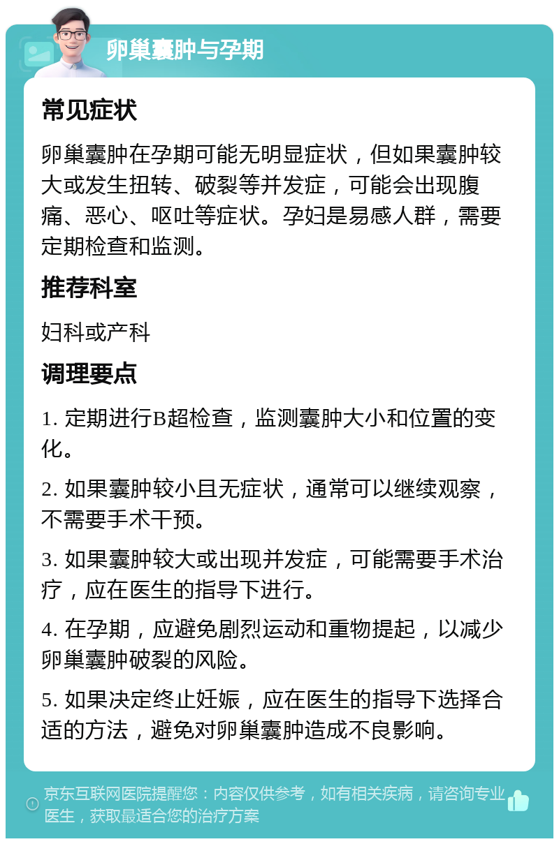 卵巢囊肿与孕期 常见症状 卵巢囊肿在孕期可能无明显症状，但如果囊肿较大或发生扭转、破裂等并发症，可能会出现腹痛、恶心、呕吐等症状。孕妇是易感人群，需要定期检查和监测。 推荐科室 妇科或产科 调理要点 1. 定期进行B超检查，监测囊肿大小和位置的变化。 2. 如果囊肿较小且无症状，通常可以继续观察，不需要手术干预。 3. 如果囊肿较大或出现并发症，可能需要手术治疗，应在医生的指导下进行。 4. 在孕期，应避免剧烈运动和重物提起，以减少卵巢囊肿破裂的风险。 5. 如果决定终止妊娠，应在医生的指导下选择合适的方法，避免对卵巢囊肿造成不良影响。