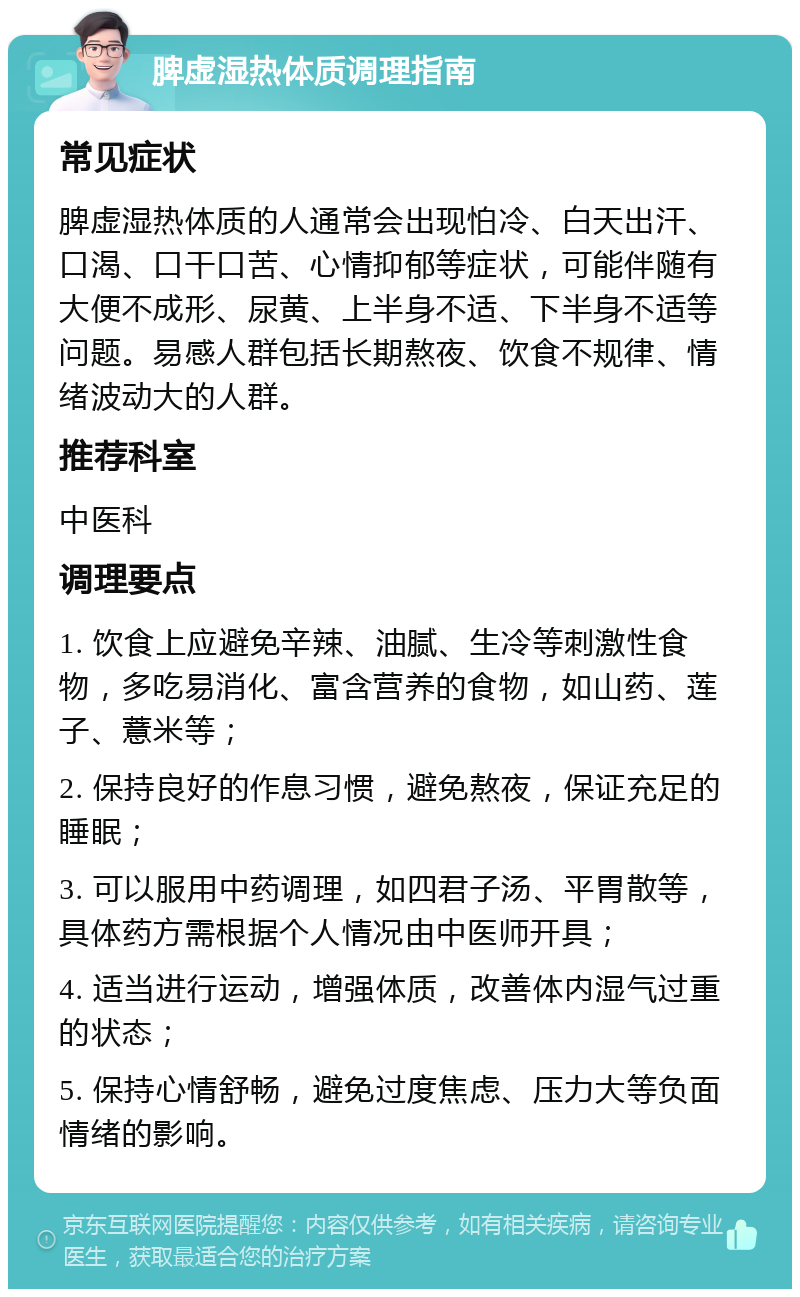 脾虚湿热体质调理指南 常见症状 脾虚湿热体质的人通常会出现怕冷、白天出汗、口渴、口干口苦、心情抑郁等症状，可能伴随有大便不成形、尿黄、上半身不适、下半身不适等问题。易感人群包括长期熬夜、饮食不规律、情绪波动大的人群。 推荐科室 中医科 调理要点 1. 饮食上应避免辛辣、油腻、生冷等刺激性食物，多吃易消化、富含营养的食物，如山药、莲子、薏米等； 2. 保持良好的作息习惯，避免熬夜，保证充足的睡眠； 3. 可以服用中药调理，如四君子汤、平胃散等，具体药方需根据个人情况由中医师开具； 4. 适当进行运动，增强体质，改善体内湿气过重的状态； 5. 保持心情舒畅，避免过度焦虑、压力大等负面情绪的影响。