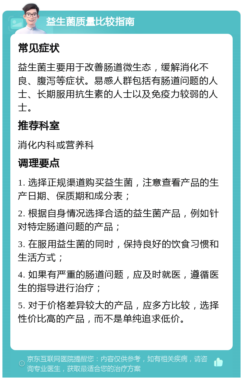 益生菌质量比较指南 常见症状 益生菌主要用于改善肠道微生态，缓解消化不良、腹泻等症状。易感人群包括有肠道问题的人士、长期服用抗生素的人士以及免疫力较弱的人士。 推荐科室 消化内科或营养科 调理要点 1. 选择正规渠道购买益生菌，注意查看产品的生产日期、保质期和成分表； 2. 根据自身情况选择合适的益生菌产品，例如针对特定肠道问题的产品； 3. 在服用益生菌的同时，保持良好的饮食习惯和生活方式； 4. 如果有严重的肠道问题，应及时就医，遵循医生的指导进行治疗； 5. 对于价格差异较大的产品，应多方比较，选择性价比高的产品，而不是单纯追求低价。