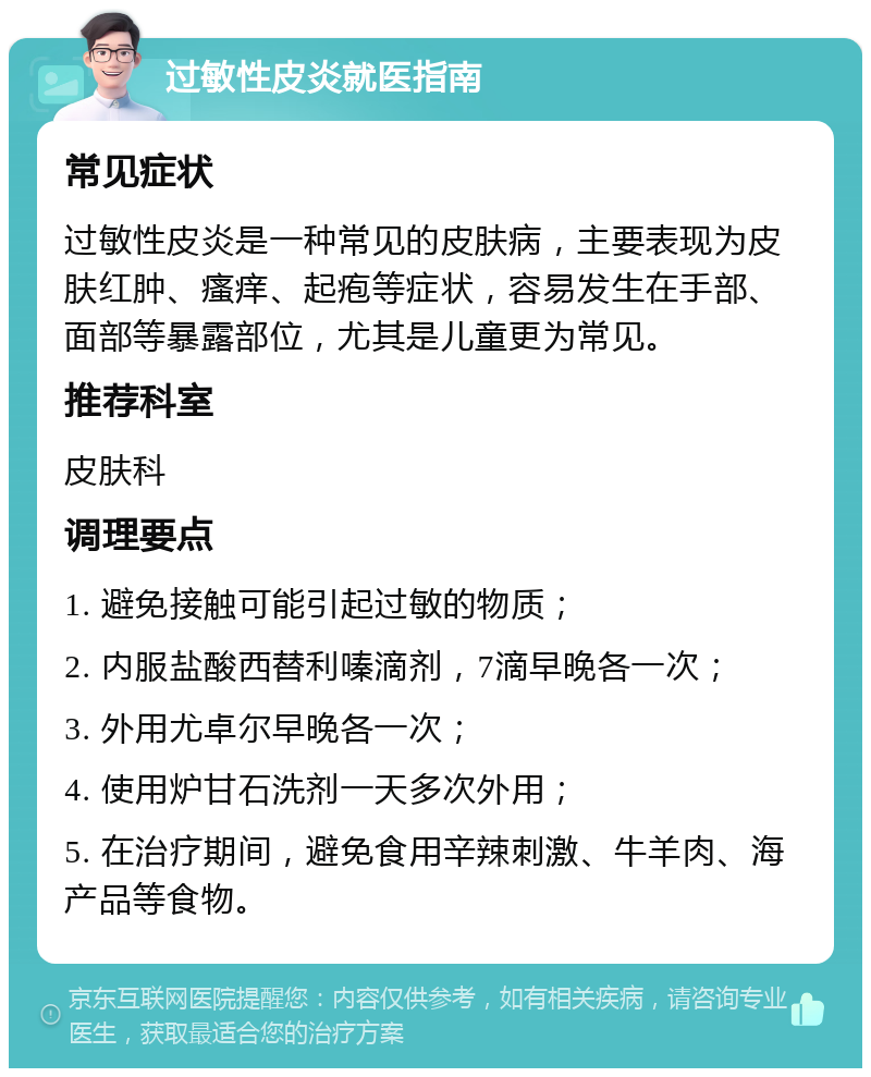 过敏性皮炎就医指南 常见症状 过敏性皮炎是一种常见的皮肤病，主要表现为皮肤红肿、瘙痒、起疱等症状，容易发生在手部、面部等暴露部位，尤其是儿童更为常见。 推荐科室 皮肤科 调理要点 1. 避免接触可能引起过敏的物质； 2. 内服盐酸西替利嗪滴剂，7滴早晚各一次； 3. 外用尤卓尔早晚各一次； 4. 使用炉甘石洗剂一天多次外用； 5. 在治疗期间，避免食用辛辣刺激、牛羊肉、海产品等食物。