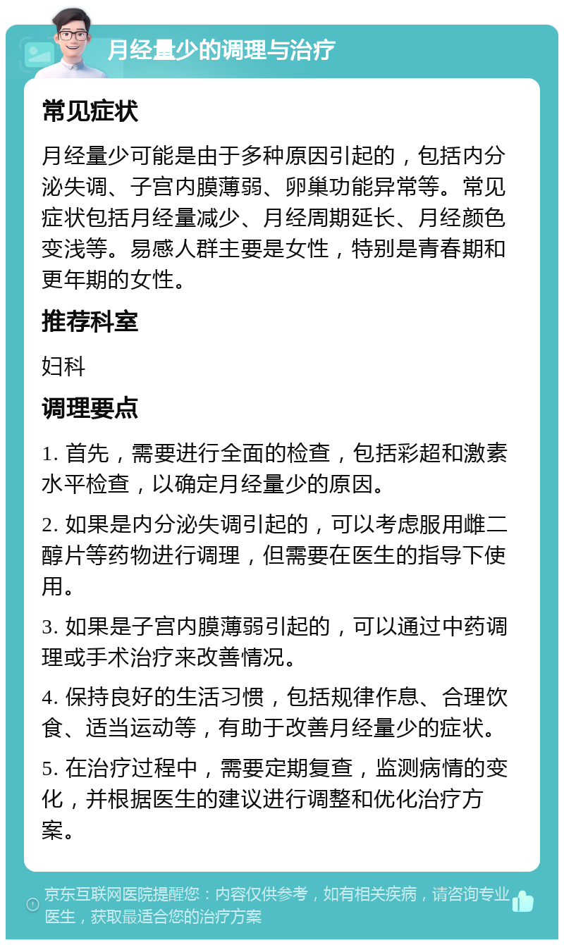 月经量少的调理与治疗 常见症状 月经量少可能是由于多种原因引起的，包括内分泌失调、子宫内膜薄弱、卵巢功能异常等。常见症状包括月经量减少、月经周期延长、月经颜色变浅等。易感人群主要是女性，特别是青春期和更年期的女性。 推荐科室 妇科 调理要点 1. 首先，需要进行全面的检查，包括彩超和激素水平检查，以确定月经量少的原因。 2. 如果是内分泌失调引起的，可以考虑服用雌二醇片等药物进行调理，但需要在医生的指导下使用。 3. 如果是子宫内膜薄弱引起的，可以通过中药调理或手术治疗来改善情况。 4. 保持良好的生活习惯，包括规律作息、合理饮食、适当运动等，有助于改善月经量少的症状。 5. 在治疗过程中，需要定期复查，监测病情的变化，并根据医生的建议进行调整和优化治疗方案。