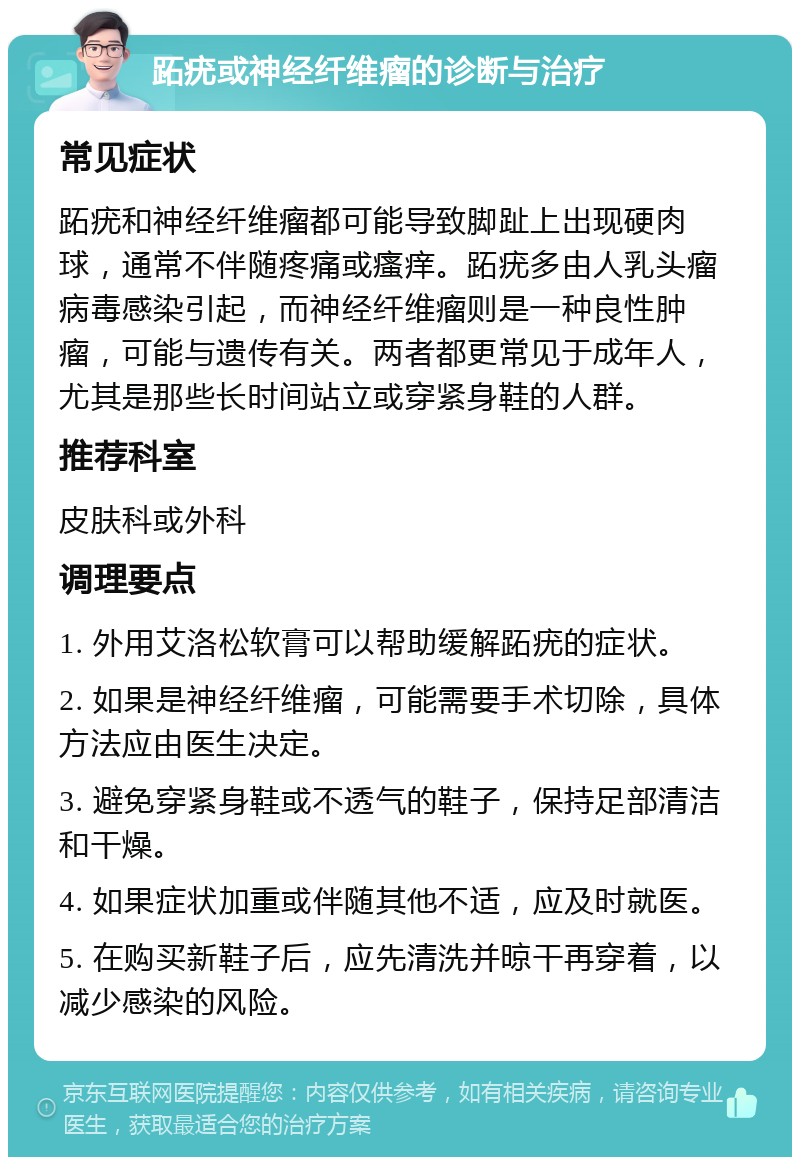 跖疣或神经纤维瘤的诊断与治疗 常见症状 跖疣和神经纤维瘤都可能导致脚趾上出现硬肉球，通常不伴随疼痛或瘙痒。跖疣多由人乳头瘤病毒感染引起，而神经纤维瘤则是一种良性肿瘤，可能与遗传有关。两者都更常见于成年人，尤其是那些长时间站立或穿紧身鞋的人群。 推荐科室 皮肤科或外科 调理要点 1. 外用艾洛松软膏可以帮助缓解跖疣的症状。 2. 如果是神经纤维瘤，可能需要手术切除，具体方法应由医生决定。 3. 避免穿紧身鞋或不透气的鞋子，保持足部清洁和干燥。 4. 如果症状加重或伴随其他不适，应及时就医。 5. 在购买新鞋子后，应先清洗并晾干再穿着，以减少感染的风险。