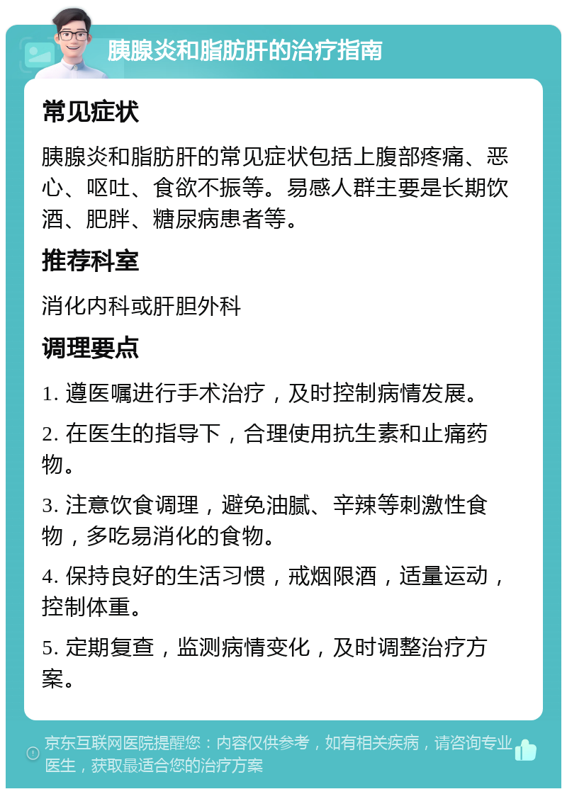 胰腺炎和脂肪肝的治疗指南 常见症状 胰腺炎和脂肪肝的常见症状包括上腹部疼痛、恶心、呕吐、食欲不振等。易感人群主要是长期饮酒、肥胖、糖尿病患者等。 推荐科室 消化内科或肝胆外科 调理要点 1. 遵医嘱进行手术治疗，及时控制病情发展。 2. 在医生的指导下，合理使用抗生素和止痛药物。 3. 注意饮食调理，避免油腻、辛辣等刺激性食物，多吃易消化的食物。 4. 保持良好的生活习惯，戒烟限酒，适量运动，控制体重。 5. 定期复查，监测病情变化，及时调整治疗方案。