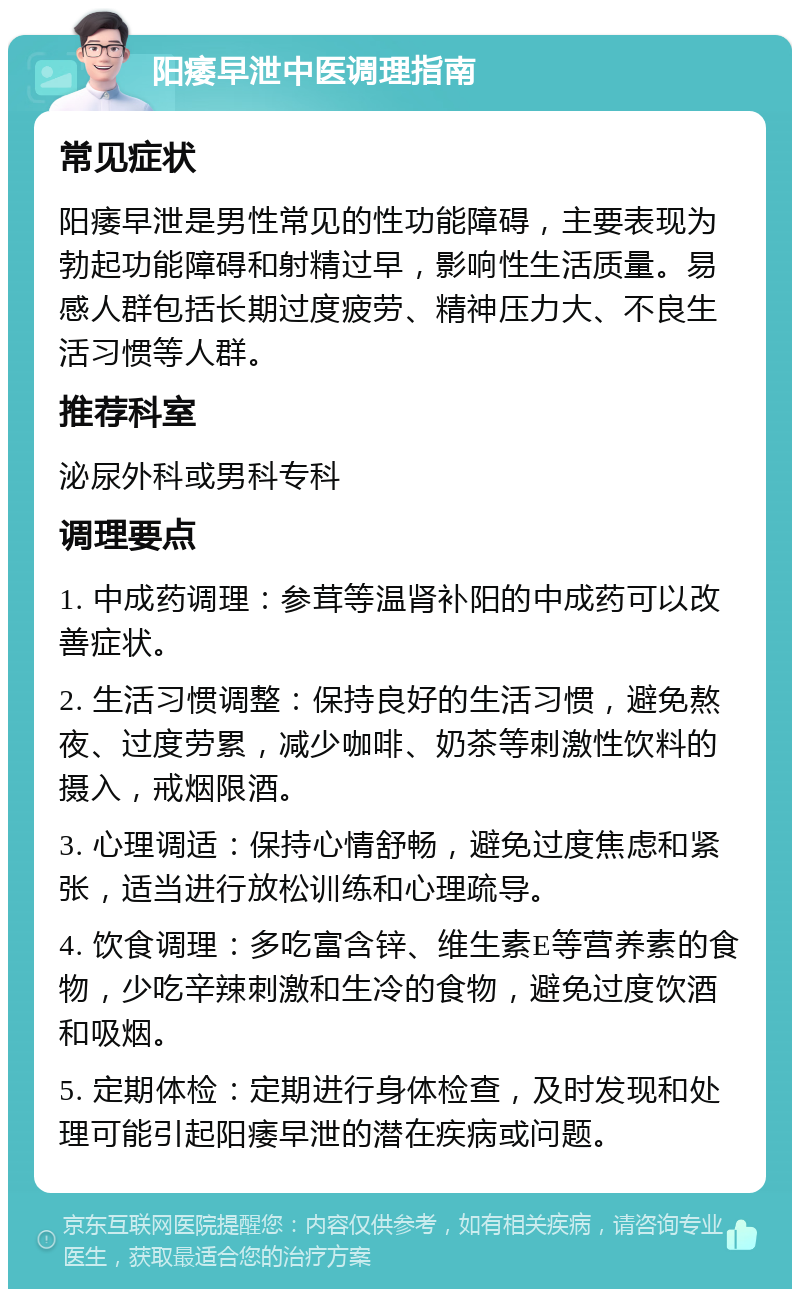 阳痿早泄中医调理指南 常见症状 阳痿早泄是男性常见的性功能障碍，主要表现为勃起功能障碍和射精过早，影响性生活质量。易感人群包括长期过度疲劳、精神压力大、不良生活习惯等人群。 推荐科室 泌尿外科或男科专科 调理要点 1. 中成药调理：参茸等温肾补阳的中成药可以改善症状。 2. 生活习惯调整：保持良好的生活习惯，避免熬夜、过度劳累，减少咖啡、奶茶等刺激性饮料的摄入，戒烟限酒。 3. 心理调适：保持心情舒畅，避免过度焦虑和紧张，适当进行放松训练和心理疏导。 4. 饮食调理：多吃富含锌、维生素E等营养素的食物，少吃辛辣刺激和生冷的食物，避免过度饮酒和吸烟。 5. 定期体检：定期进行身体检查，及时发现和处理可能引起阳痿早泄的潜在疾病或问题。