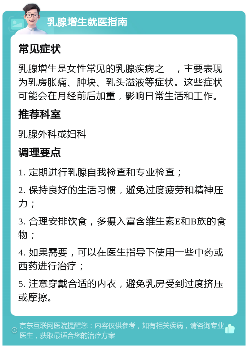 乳腺增生就医指南 常见症状 乳腺增生是女性常见的乳腺疾病之一，主要表现为乳房胀痛、肿块、乳头溢液等症状。这些症状可能会在月经前后加重，影响日常生活和工作。 推荐科室 乳腺外科或妇科 调理要点 1. 定期进行乳腺自我检查和专业检查； 2. 保持良好的生活习惯，避免过度疲劳和精神压力； 3. 合理安排饮食，多摄入富含维生素E和B族的食物； 4. 如果需要，可以在医生指导下使用一些中药或西药进行治疗； 5. 注意穿戴合适的内衣，避免乳房受到过度挤压或摩擦。