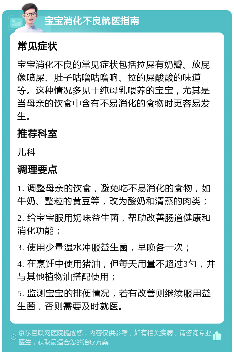 宝宝消化不良就医指南 常见症状 宝宝消化不良的常见症状包括拉屎有奶瓣、放屁像喷屎、肚子咕噜咕噜响、拉的屎酸酸的味道等。这种情况多见于纯母乳喂养的宝宝，尤其是当母亲的饮食中含有不易消化的食物时更容易发生。 推荐科室 儿科 调理要点 1. 调整母亲的饮食，避免吃不易消化的食物，如牛奶、整粒的黄豆等，改为酸奶和清蒸的肉类； 2. 给宝宝服用奶味益生菌，帮助改善肠道健康和消化功能； 3. 使用少量温水冲服益生菌，早晚各一次； 4. 在烹饪中使用猪油，但每天用量不超过3勺，并与其他植物油搭配使用； 5. 监测宝宝的排便情况，若有改善则继续服用益生菌，否则需要及时就医。