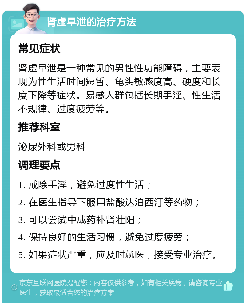 肾虚早泄的治疗方法 常见症状 肾虚早泄是一种常见的男性性功能障碍，主要表现为性生活时间短暂、龟头敏感度高、硬度和长度下降等症状。易感人群包括长期手淫、性生活不规律、过度疲劳等。 推荐科室 泌尿外科或男科 调理要点 1. 戒除手淫，避免过度性生活； 2. 在医生指导下服用盐酸达泊西汀等药物； 3. 可以尝试中成药补肾壮阳； 4. 保持良好的生活习惯，避免过度疲劳； 5. 如果症状严重，应及时就医，接受专业治疗。