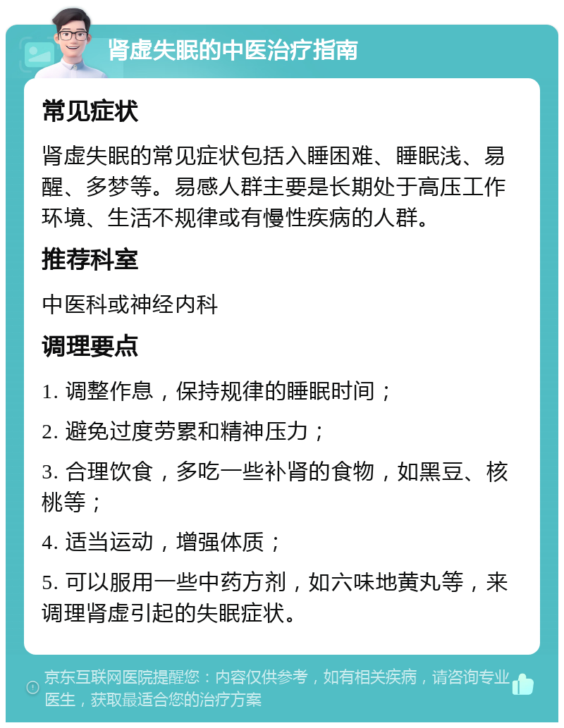 肾虚失眠的中医治疗指南 常见症状 肾虚失眠的常见症状包括入睡困难、睡眠浅、易醒、多梦等。易感人群主要是长期处于高压工作环境、生活不规律或有慢性疾病的人群。 推荐科室 中医科或神经内科 调理要点 1. 调整作息，保持规律的睡眠时间； 2. 避免过度劳累和精神压力； 3. 合理饮食，多吃一些补肾的食物，如黑豆、核桃等； 4. 适当运动，增强体质； 5. 可以服用一些中药方剂，如六味地黄丸等，来调理肾虚引起的失眠症状。