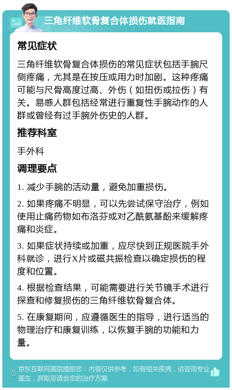 三角纤维软骨复合体损伤就医指南 常见症状 三角纤维软骨复合体损伤的常见症状包括手腕尺侧疼痛，尤其是在按压或用力时加剧。这种疼痛可能与尺骨高度过高、外伤（如扭伤或拉伤）有关。易感人群包括经常进行重复性手腕动作的人群或曾经有过手腕外伤史的人群。 推荐科室 手外科 调理要点 1. 减少手腕的活动量，避免加重损伤。 2. 如果疼痛不明显，可以先尝试保守治疗，例如使用止痛药物如布洛芬或对乙酰氨基酚来缓解疼痛和炎症。 3. 如果症状持续或加重，应尽快到正规医院手外科就诊，进行X片或磁共振检查以确定损伤的程度和位置。 4. 根据检查结果，可能需要进行关节镜手术进行探查和修复损伤的三角纤维软骨复合体。 5. 在康复期间，应遵循医生的指导，进行适当的物理治疗和康复训练，以恢复手腕的功能和力量。