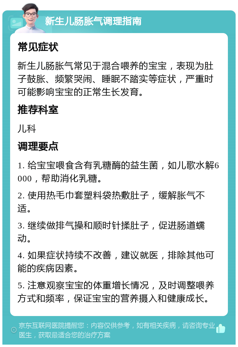 新生儿肠胀气调理指南 常见症状 新生儿肠胀气常见于混合喂养的宝宝，表现为肚子鼓胀、频繁哭闹、睡眠不踏实等症状，严重时可能影响宝宝的正常生长发育。 推荐科室 儿科 调理要点 1. 给宝宝喂食含有乳糖酶的益生菌，如儿歌水解6000，帮助消化乳糖。 2. 使用热毛巾套塑料袋热敷肚子，缓解胀气不适。 3. 继续做排气操和顺时针揉肚子，促进肠道蠕动。 4. 如果症状持续不改善，建议就医，排除其他可能的疾病因素。 5. 注意观察宝宝的体重增长情况，及时调整喂养方式和频率，保证宝宝的营养摄入和健康成长。