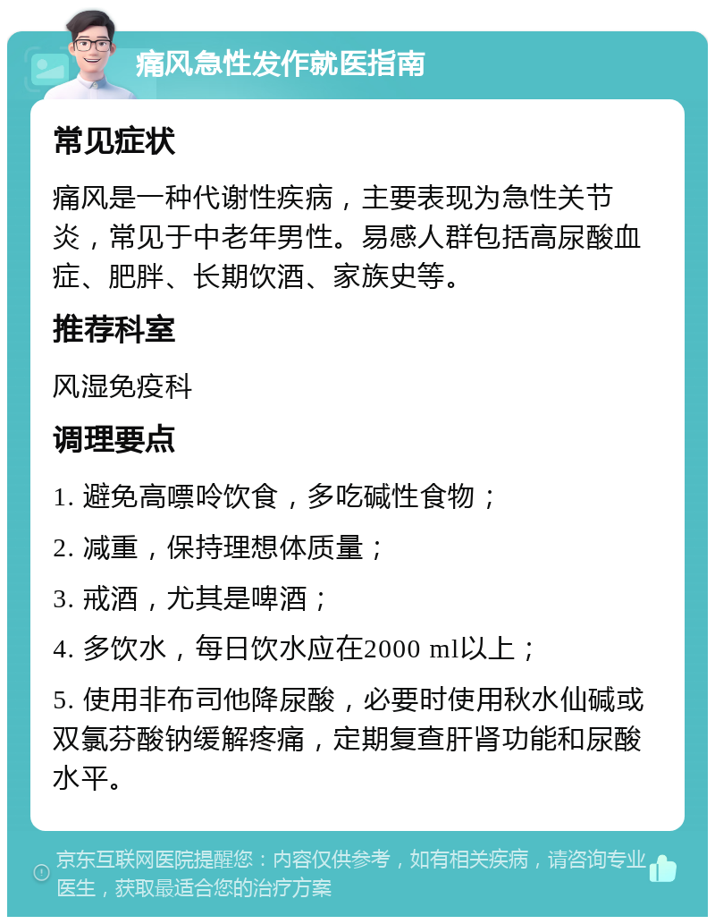 痛风急性发作就医指南 常见症状 痛风是一种代谢性疾病，主要表现为急性关节炎，常见于中老年男性。易感人群包括高尿酸血症、肥胖、长期饮酒、家族史等。 推荐科室 风湿免疫科 调理要点 1. 避免高嘌呤饮食，多吃碱性食物； 2. 减重，保持理想体质量； 3. 戒酒，尤其是啤酒； 4. 多饮水，每日饮水应在2000 ml以上； 5. 使用非布司他降尿酸，必要时使用秋水仙碱或双氯芬酸钠缓解疼痛，定期复查肝肾功能和尿酸水平。