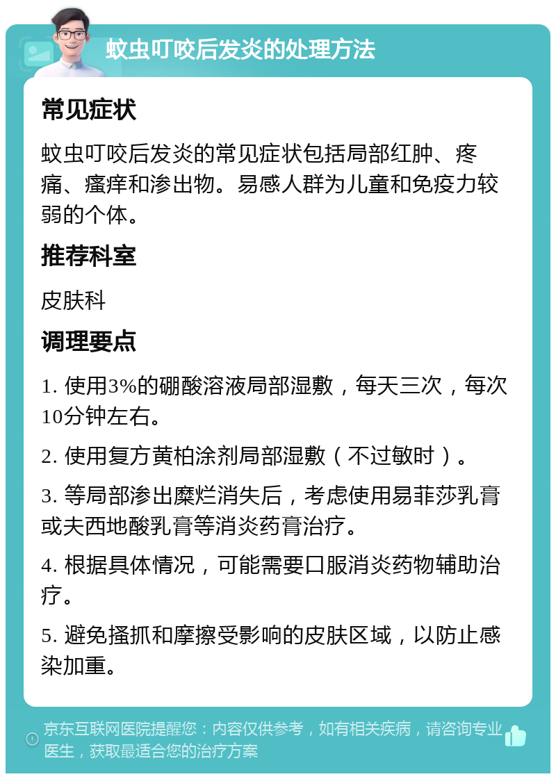 蚊虫叮咬后发炎的处理方法 常见症状 蚊虫叮咬后发炎的常见症状包括局部红肿、疼痛、瘙痒和渗出物。易感人群为儿童和免疫力较弱的个体。 推荐科室 皮肤科 调理要点 1. 使用3%的硼酸溶液局部湿敷，每天三次，每次10分钟左右。 2. 使用复方黄柏涂剂局部湿敷（不过敏时）。 3. 等局部渗出糜烂消失后，考虑使用易菲莎乳膏或夫西地酸乳膏等消炎药膏治疗。 4. 根据具体情况，可能需要口服消炎药物辅助治疗。 5. 避免搔抓和摩擦受影响的皮肤区域，以防止感染加重。