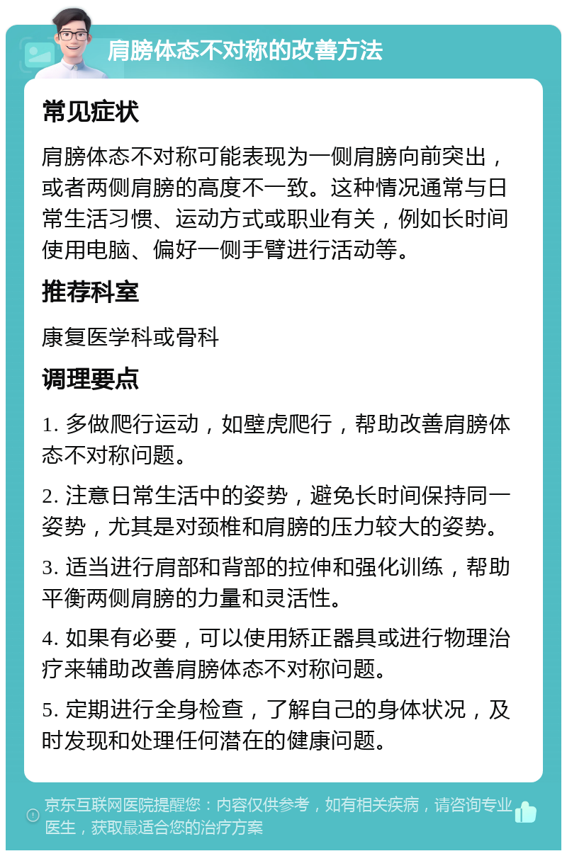 肩膀体态不对称的改善方法 常见症状 肩膀体态不对称可能表现为一侧肩膀向前突出，或者两侧肩膀的高度不一致。这种情况通常与日常生活习惯、运动方式或职业有关，例如长时间使用电脑、偏好一侧手臂进行活动等。 推荐科室 康复医学科或骨科 调理要点 1. 多做爬行运动，如壁虎爬行，帮助改善肩膀体态不对称问题。 2. 注意日常生活中的姿势，避免长时间保持同一姿势，尤其是对颈椎和肩膀的压力较大的姿势。 3. 适当进行肩部和背部的拉伸和强化训练，帮助平衡两侧肩膀的力量和灵活性。 4. 如果有必要，可以使用矫正器具或进行物理治疗来辅助改善肩膀体态不对称问题。 5. 定期进行全身检查，了解自己的身体状况，及时发现和处理任何潜在的健康问题。