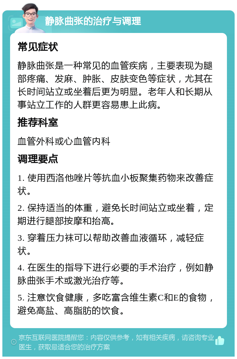 静脉曲张的治疗与调理 常见症状 静脉曲张是一种常见的血管疾病，主要表现为腿部疼痛、发麻、肿胀、皮肤变色等症状，尤其在长时间站立或坐着后更为明显。老年人和长期从事站立工作的人群更容易患上此病。 推荐科室 血管外科或心血管内科 调理要点 1. 使用西洛他唑片等抗血小板聚集药物来改善症状。 2. 保持适当的体重，避免长时间站立或坐着，定期进行腿部按摩和抬高。 3. 穿着压力袜可以帮助改善血液循环，减轻症状。 4. 在医生的指导下进行必要的手术治疗，例如静脉曲张手术或激光治疗等。 5. 注意饮食健康，多吃富含维生素C和E的食物，避免高盐、高脂肪的饮食。