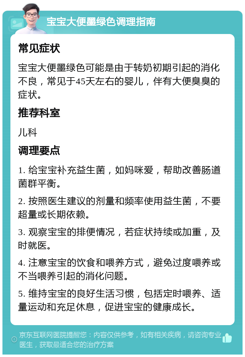 宝宝大便墨绿色调理指南 常见症状 宝宝大便墨绿色可能是由于转奶初期引起的消化不良，常见于45天左右的婴儿，伴有大便臭臭的症状。 推荐科室 儿科 调理要点 1. 给宝宝补充益生菌，如妈咪爱，帮助改善肠道菌群平衡。 2. 按照医生建议的剂量和频率使用益生菌，不要超量或长期依赖。 3. 观察宝宝的排便情况，若症状持续或加重，及时就医。 4. 注意宝宝的饮食和喂养方式，避免过度喂养或不当喂养引起的消化问题。 5. 维持宝宝的良好生活习惯，包括定时喂养、适量运动和充足休息，促进宝宝的健康成长。