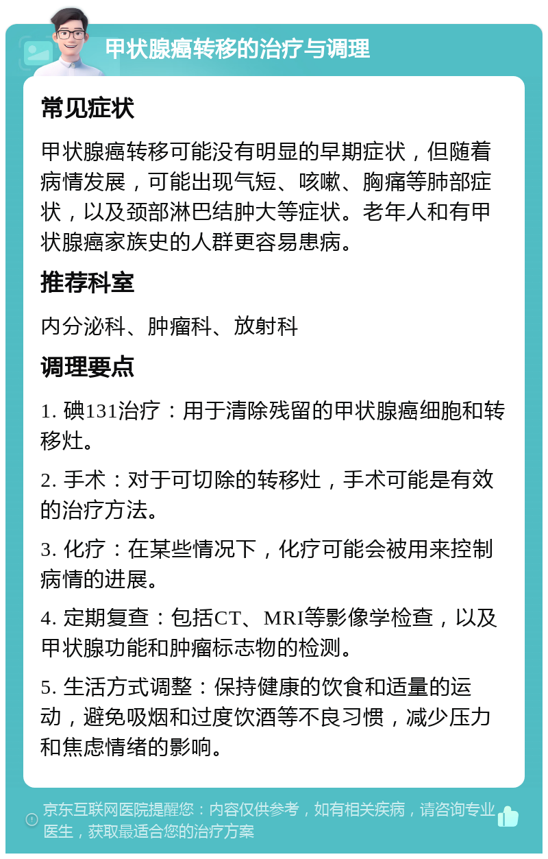 甲状腺癌转移的治疗与调理 常见症状 甲状腺癌转移可能没有明显的早期症状，但随着病情发展，可能出现气短、咳嗽、胸痛等肺部症状，以及颈部淋巴结肿大等症状。老年人和有甲状腺癌家族史的人群更容易患病。 推荐科室 内分泌科、肿瘤科、放射科 调理要点 1. 碘131治疗：用于清除残留的甲状腺癌细胞和转移灶。 2. 手术：对于可切除的转移灶，手术可能是有效的治疗方法。 3. 化疗：在某些情况下，化疗可能会被用来控制病情的进展。 4. 定期复查：包括CT、MRI等影像学检查，以及甲状腺功能和肿瘤标志物的检测。 5. 生活方式调整：保持健康的饮食和适量的运动，避免吸烟和过度饮酒等不良习惯，减少压力和焦虑情绪的影响。