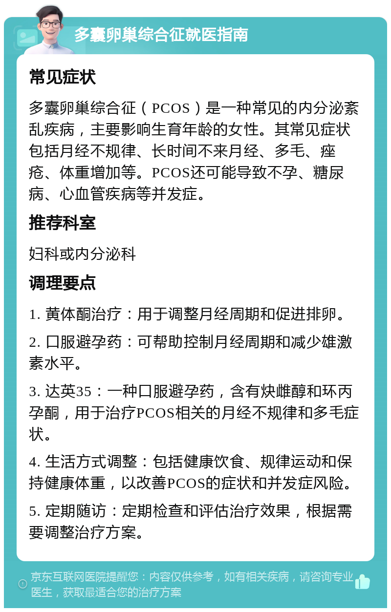 多囊卵巢综合征就医指南 常见症状 多囊卵巢综合征（PCOS）是一种常见的内分泌紊乱疾病，主要影响生育年龄的女性。其常见症状包括月经不规律、长时间不来月经、多毛、痤疮、体重增加等。PCOS还可能导致不孕、糖尿病、心血管疾病等并发症。 推荐科室 妇科或内分泌科 调理要点 1. 黄体酮治疗：用于调整月经周期和促进排卵。 2. 口服避孕药：可帮助控制月经周期和减少雄激素水平。 3. 达英35：一种口服避孕药，含有炔雌醇和环丙孕酮，用于治疗PCOS相关的月经不规律和多毛症状。 4. 生活方式调整：包括健康饮食、规律运动和保持健康体重，以改善PCOS的症状和并发症风险。 5. 定期随访：定期检查和评估治疗效果，根据需要调整治疗方案。