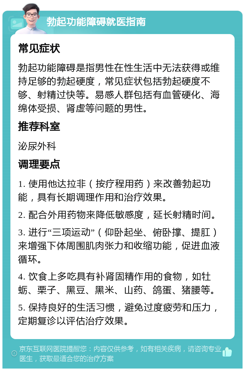 勃起功能障碍就医指南 常见症状 勃起功能障碍是指男性在性生活中无法获得或维持足够的勃起硬度，常见症状包括勃起硬度不够、射精过快等。易感人群包括有血管硬化、海绵体受损、肾虚等问题的男性。 推荐科室 泌尿外科 调理要点 1. 使用他达拉非（按疗程用药）来改善勃起功能，具有长期调理作用和治疗效果。 2. 配合外用药物来降低敏感度，延长射精时间。 3. 进行“三项运动”（仰卧起坐、俯卧撑、提肛）来增强下体周围肌肉张力和收缩功能，促进血液循环。 4. 饮食上多吃具有补肾固精作用的食物，如牡蛎、栗子、黑豆、黑米、山药、鸽蛋、猪腰等。 5. 保持良好的生活习惯，避免过度疲劳和压力，定期复诊以评估治疗效果。