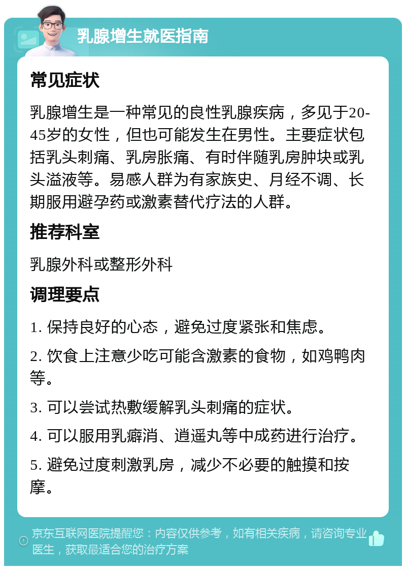 乳腺增生就医指南 常见症状 乳腺增生是一种常见的良性乳腺疾病，多见于20-45岁的女性，但也可能发生在男性。主要症状包括乳头刺痛、乳房胀痛、有时伴随乳房肿块或乳头溢液等。易感人群为有家族史、月经不调、长期服用避孕药或激素替代疗法的人群。 推荐科室 乳腺外科或整形外科 调理要点 1. 保持良好的心态，避免过度紧张和焦虑。 2. 饮食上注意少吃可能含激素的食物，如鸡鸭肉等。 3. 可以尝试热敷缓解乳头刺痛的症状。 4. 可以服用乳癖消、逍遥丸等中成药进行治疗。 5. 避免过度刺激乳房，减少不必要的触摸和按摩。