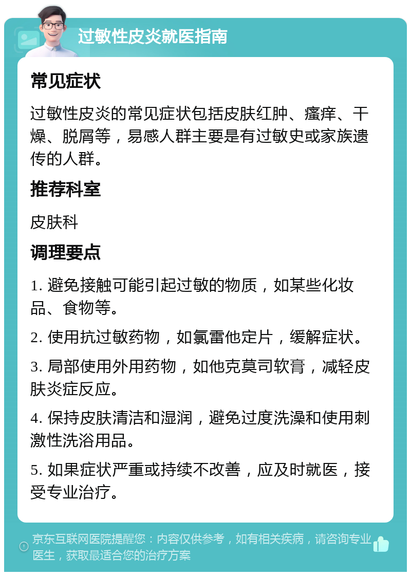 过敏性皮炎就医指南 常见症状 过敏性皮炎的常见症状包括皮肤红肿、瘙痒、干燥、脱屑等，易感人群主要是有过敏史或家族遗传的人群。 推荐科室 皮肤科 调理要点 1. 避免接触可能引起过敏的物质，如某些化妆品、食物等。 2. 使用抗过敏药物，如氯雷他定片，缓解症状。 3. 局部使用外用药物，如他克莫司软膏，减轻皮肤炎症反应。 4. 保持皮肤清洁和湿润，避免过度洗澡和使用刺激性洗浴用品。 5. 如果症状严重或持续不改善，应及时就医，接受专业治疗。