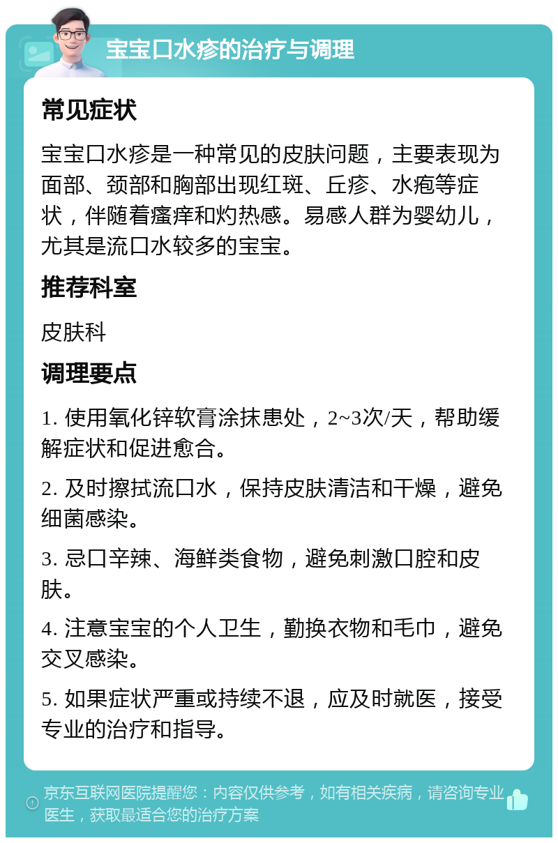 宝宝口水疹的治疗与调理 常见症状 宝宝口水疹是一种常见的皮肤问题，主要表现为面部、颈部和胸部出现红斑、丘疹、水疱等症状，伴随着瘙痒和灼热感。易感人群为婴幼儿，尤其是流口水较多的宝宝。 推荐科室 皮肤科 调理要点 1. 使用氧化锌软膏涂抹患处，2~3次/天，帮助缓解症状和促进愈合。 2. 及时擦拭流口水，保持皮肤清洁和干燥，避免细菌感染。 3. 忌口辛辣、海鲜类食物，避免刺激口腔和皮肤。 4. 注意宝宝的个人卫生，勤换衣物和毛巾，避免交叉感染。 5. 如果症状严重或持续不退，应及时就医，接受专业的治疗和指导。