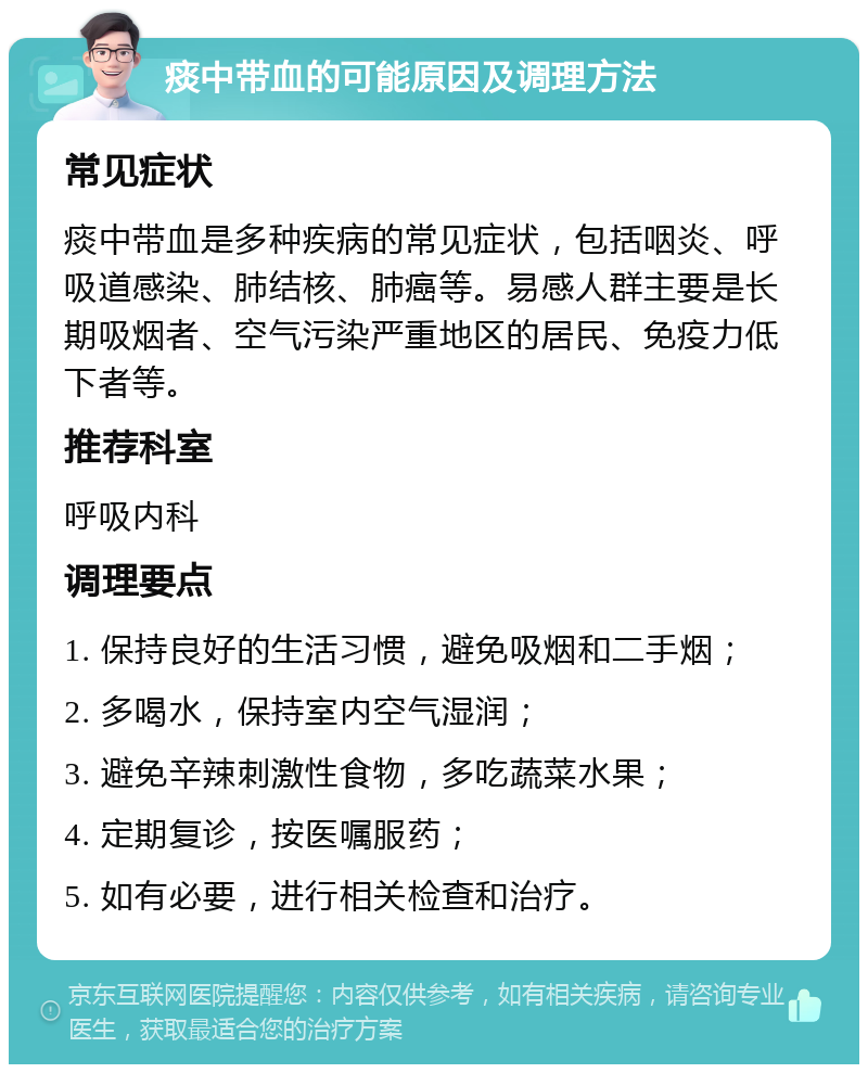 痰中带血的可能原因及调理方法 常见症状 痰中带血是多种疾病的常见症状，包括咽炎、呼吸道感染、肺结核、肺癌等。易感人群主要是长期吸烟者、空气污染严重地区的居民、免疫力低下者等。 推荐科室 呼吸内科 调理要点 1. 保持良好的生活习惯，避免吸烟和二手烟； 2. 多喝水，保持室内空气湿润； 3. 避免辛辣刺激性食物，多吃蔬菜水果； 4. 定期复诊，按医嘱服药； 5. 如有必要，进行相关检查和治疗。