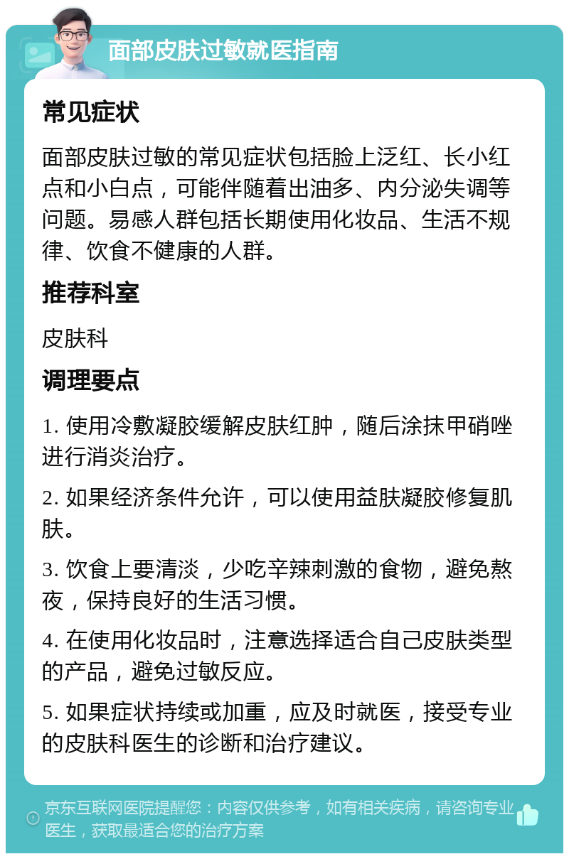 面部皮肤过敏就医指南 常见症状 面部皮肤过敏的常见症状包括脸上泛红、长小红点和小白点，可能伴随着出油多、内分泌失调等问题。易感人群包括长期使用化妆品、生活不规律、饮食不健康的人群。 推荐科室 皮肤科 调理要点 1. 使用冷敷凝胶缓解皮肤红肿，随后涂抹甲硝唑进行消炎治疗。 2. 如果经济条件允许，可以使用益肤凝胶修复肌肤。 3. 饮食上要清淡，少吃辛辣刺激的食物，避免熬夜，保持良好的生活习惯。 4. 在使用化妆品时，注意选择适合自己皮肤类型的产品，避免过敏反应。 5. 如果症状持续或加重，应及时就医，接受专业的皮肤科医生的诊断和治疗建议。