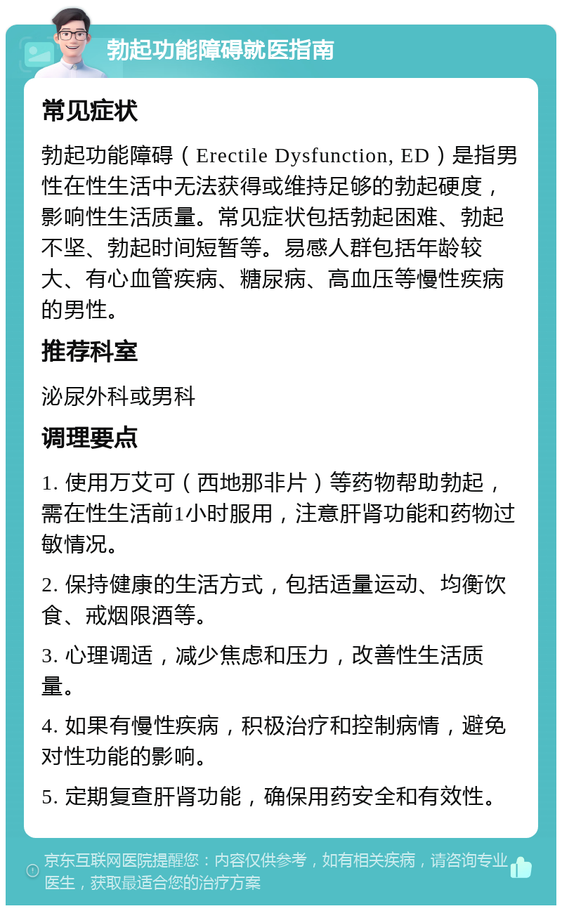 勃起功能障碍就医指南 常见症状 勃起功能障碍（Erectile Dysfunction, ED）是指男性在性生活中无法获得或维持足够的勃起硬度，影响性生活质量。常见症状包括勃起困难、勃起不坚、勃起时间短暂等。易感人群包括年龄较大、有心血管疾病、糖尿病、高血压等慢性疾病的男性。 推荐科室 泌尿外科或男科 调理要点 1. 使用万艾可（西地那非片）等药物帮助勃起，需在性生活前1小时服用，注意肝肾功能和药物过敏情况。 2. 保持健康的生活方式，包括适量运动、均衡饮食、戒烟限酒等。 3. 心理调适，减少焦虑和压力，改善性生活质量。 4. 如果有慢性疾病，积极治疗和控制病情，避免对性功能的影响。 5. 定期复查肝肾功能，确保用药安全和有效性。