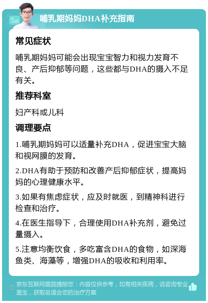 哺乳期妈妈DHA补充指南 常见症状 哺乳期妈妈可能会出现宝宝智力和视力发育不良、产后抑郁等问题，这些都与DHA的摄入不足有关。 推荐科室 妇产科或儿科 调理要点 1.哺乳期妈妈可以适量补充DHA，促进宝宝大脑和视网膜的发育。 2.DHA有助于预防和改善产后抑郁症状，提高妈妈的心理健康水平。 3.如果有焦虑症状，应及时就医，到精神科进行检查和治疗。 4.在医生指导下，合理使用DHA补充剂，避免过量摄入。 5.注意均衡饮食，多吃富含DHA的食物，如深海鱼类、海藻等，增强DHA的吸收和利用率。