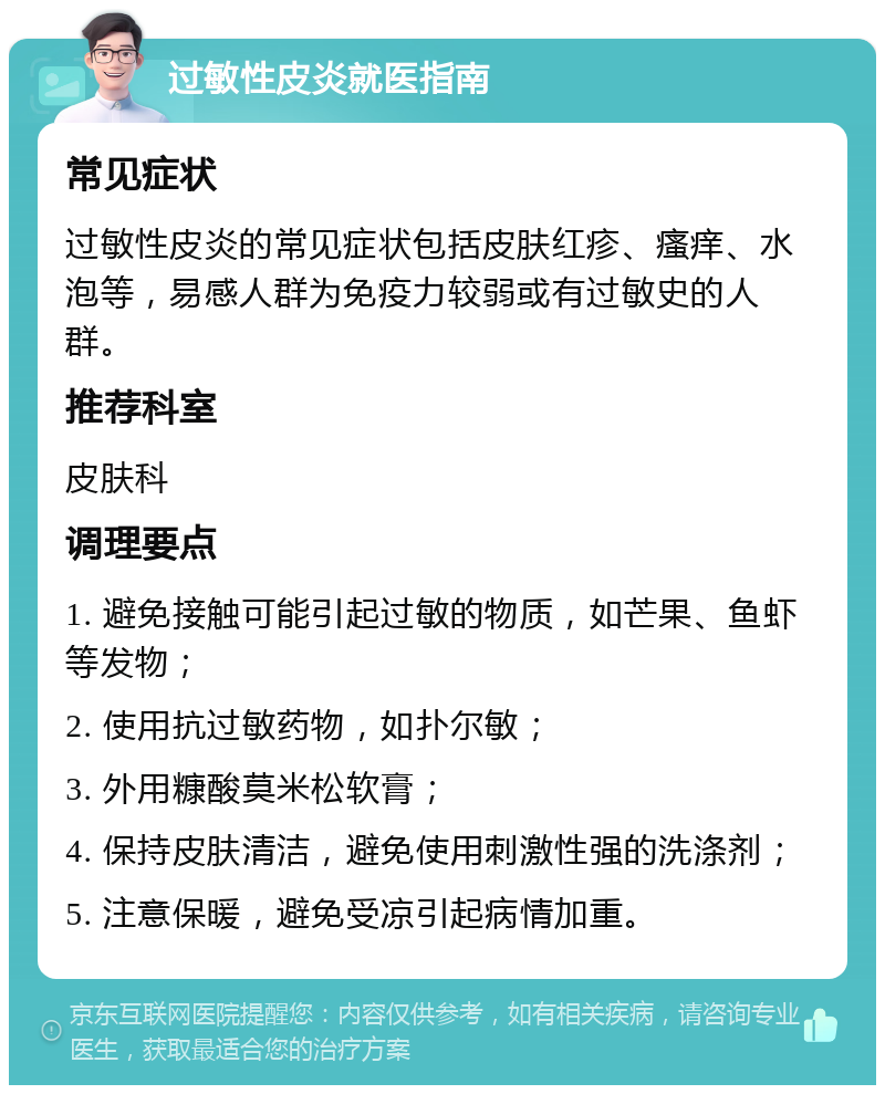 过敏性皮炎就医指南 常见症状 过敏性皮炎的常见症状包括皮肤红疹、瘙痒、水泡等，易感人群为免疫力较弱或有过敏史的人群。 推荐科室 皮肤科 调理要点 1. 避免接触可能引起过敏的物质，如芒果、鱼虾等发物； 2. 使用抗过敏药物，如扑尔敏； 3. 外用糠酸莫米松软膏； 4. 保持皮肤清洁，避免使用刺激性强的洗涤剂； 5. 注意保暖，避免受凉引起病情加重。